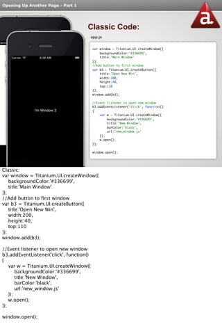 Opening Up Another Page - Part 1 
Classic Code: 
app.js 
var window = Titanium.UI.createWindow({ 
backgroundColor:'#336699', 
title:'Main Window' 
}); 
//Add button to first window 
var b3 = Titanium.UI.createButton({ 
title:'Open New Win', 
width:200, 
height:40, 
top:110 
}); 
window.add(b3); 
//Event listener to open new window 
b3.addEventListener('click', function() 
{ 
var w = Titanium.UI.createWindow({ 
backgroundColor:'#336699', 
title:'New Window', 
barColor:'black', 
url:'new_window.js' 
}); 
w.open(); 
}); 
window.open(); 
Classic: 
var window = Titanium.UI.createWindow({ 
backgroundColor:'#336699', 
title:'Main Window' 
}); 
//Add button to first window 
var b3 = Titanium.UI.createButton({ 
title:'Open New Win', 
width:200, 
height:40, 
top:110 
}); 
window.add(b3); 
//Event listener to open new window 
b3.addEventListener('click', function() 
{ 
var w = Titanium.UI.createWindow({ 
backgroundColor:'#336699', 
title:'New Window', 
barColor:'black', 
url:'new_window.js' 
}); 
w.open(); 
}); 
window.open(); 
 