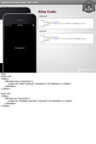 Opening Up Another Page - Part 1 XML 
Alloy Code: 
index.xml 
<Alloy> 
<Window class="container"> 
<Label id="label" onClick="showWin1">I'm Window 1</Label> 
</Window> 
</Alloy> 
win2.xml 
<Alloy> 
<Window id="container"> 
<Label id="thelabel" onClick="closeme">I'm Window 2</Label> 
</Window> 
</Alloy> 
Alloy: 
index.xml: 
<Alloy> 
<Window class="container"> 
<Label id="label" onClick="showWin1">I'm Window 1</Label> 
</Window> 
</Alloy> 
win2.xml: 
<Alloy> 
<Window id="container"> 
<Label id="thelabel" onClick="closeme">I'm Window 2</Label> 
</Window> 
</Alloy> 
 