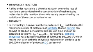 • THIRD ORDER REACTIONS
• A third-order reaction is a chemical reaction where the rate of
reaction is proportional to the concentration of each reacting
molecules. In this reaction, the rate is usually determined by the
variation of three concentration terms.
• TURNOVER
• In enzymology, turnover number (also termed kcat) is defined as the
maximum number of molecules of substrate that an enzyme can
convert to product per catalytic site per unit time and can be
calculated as follows: kcat = Vmax/[E]T . For example, carbonic
anhydrase has a turnover number of 400,000 to 600,000 s-1, which
means that each carbonic anhydrase molecule can produce up to
600,000 molecules of product (CO2) per second.
 