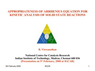 APPROPRIATENESS OF ARRHENIUS EQUATION FOR KINETIC ANALYSIS OF SOLID STATE REACTIONS B. Viswanathan National Centre for Catalysis Research Indian Institute of Technology, Madras, Chennai 600 036 [Presentation on 5 th  February, 2008 at IGCAR] 
