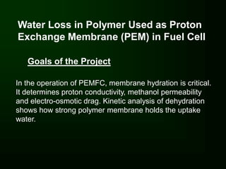 Water Loss in Polymer Used as Proton
Exchange Membrane (PEM) in Fuel Cell

   Goals of the Project

In the operation of PEMFC, membrane hydration is critical.
It determines proton conductivity, methanol permeability
and electro-osmotic drag. Kinetic analysis of dehydration
shows how strong polymer membrane holds the uptake
water.
 