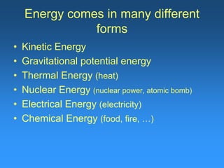 Energy comes in many different 
forms 
• Kinetic Energy 
• Gravitational potential energy 
• Thermal Energy (heat) 
• Nuclear Energy (nuclear power, atomic bomb) 
• Electrical Energy (electricity) 
• Chemical Energy (food, fire, …) 
 
