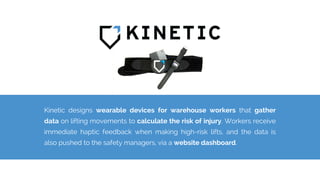 Kinetic designs wearable devices for warehouse workers that gather
data on lifting movements to calculate the risk of injury. Workers receive
immediate haptic feedback when making high-risk lifts, and the data is
also pushed to the safety managers, via a website dashboard.
 
