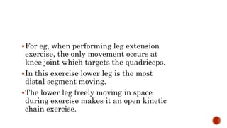 For eg, when performing leg extension
exercise, the only movement occurs at
knee joint which targets the quadriceps.
In this exercise lower leg is the most
distal segment moving.
The lower leg freely moving in space
during exercise makes it an open kinetic
chain exercise.
 