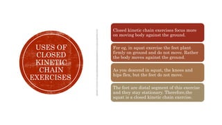 USES OF
CLOSED
KINETIC
CHAIN
EXERCISES
Closed kinetic chain exercises focus more
on moving body against the ground.
For eg, in squat exercise the feet plant
firmly on ground and do not move. Rather
the body moves against the ground.
As you descend in squat, the knees and
hips flex, but the feet do not move.
The feet are distal segment of this exercise
and they stay stationary. Therefore,the
squat is a closed kinetic chain exercise.
 