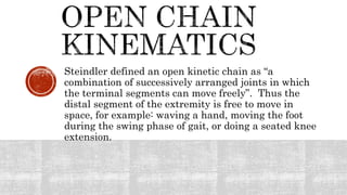 Steindler defined an open kinetic chain as “a
combination of successively arranged joints in which
the terminal segments can move freely”. Thus the
distal segment of the extremity is free to move in
space, for example: waving a hand, moving the foot
during the swing phase of gait, or doing a seated knee
extension.
 