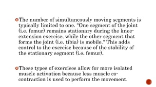 The number of simultaneously moving segments is
typically limited to one. "One segment of the joint
(i.e. femur) remains stationary during the knee-
extension exercise, while the other segment that
forms the joint (i.e. tibia) is mobile." This adds
control to the exercise because of the stability of
the stationary segment (i.e. femur).
These types of exercises allow for more isolated
muscle activation because less muscle co-
contraction is used to perform the movement.
 