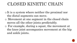 oIt is a system where neither the proximal nor
the distal segments can move.
o Movement at one segment in the closed chain
moves all the other joints predictably.
o For example, during a squat, the movement at
the knee joint accompanies movement at the hip
and ankle joints.
 