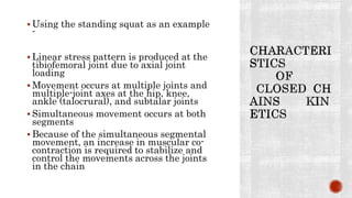  Using the standing squat as an example
-
 Linear stress pattern is produced at the
tibiofemoral joint due to axial joint
loading
 Movement occurs at multiple joints and
multiple-joint axes at the hip, knee,
ankle (talocrural), and subtalar joints
 Simultaneous movement occurs at both
segments
 Because of the simultaneous segmental
movement, an increase in muscular co-
contraction is required to stabilize and
control the movements across the joints
in the chain
 