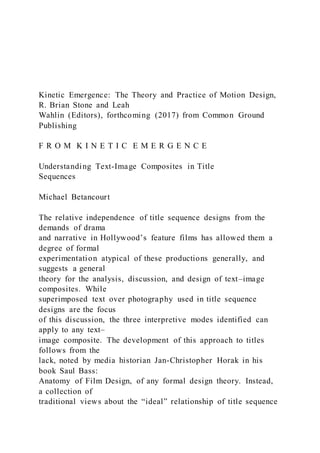 Kinetic Emergence: The Theory and Practice of Motion Design,
R. Brian Stone and Leah
Wahlin (Editors), forthcoming (2017) from Common Ground
Publishing
F R O M K I N E T I C E M E R G E N C E
Understanding Text-Image Composites in Title
Sequences
Michael Betancourt
The relative independence of title sequence designs from the
demands of drama
and narrative in Hollywood’s feature films has allowed them a
degree of formal
experimentation atypical of these productions generally, and
suggests a general
theory for the analysis, discussion, and design of text–image
composites. While
superimposed text over photography used in title sequence
designs are the focus
of this discussion, the three interpretive modes identified can
apply to any text–
image composite. The development of this approach to titles
follows from the
lack, noted by media historian Jan-Christopher Horak in his
book Saul Bass:
Anatomy of Film Design, of any formal design theory. Instead,
a collection of
traditional views about the “ideal” relationship of title sequence
 