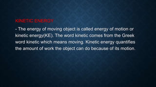 KINETIC ENERGY
- The energy of moving object is called energy of motion or
kinetic energy(KE). The word kinetic comes from the Greek
word kinetic which means moving. Kinetic energy quantifies
the amount of work the object can do because of its motion.
 