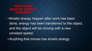 HOW DOES
KINETIC ENERGY
HAPPENS?
• Kinetic energy happen after work has been
done, energy has been transferred to the object,
and the object will be moving with a new
constant speed.
• Anything that moves has kinetic energy.
 