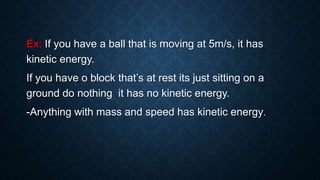Ex: If you have a ball that is moving at 5m/s, it has
kinetic energy.
If you have o block that’s at rest its just sitting on a
ground do nothing it has no kinetic energy.
-Anything with mass and speed has kinetic energy.
 