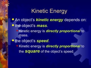 Kinetic Energy
 An object’s kinetic energy depends on:
 the object’s mass.
 Kinetic energy is directly proportional to
mass.
 the object’s speed.
 Kinetic energy is directly proportional to
the square of the object’s speed.
 