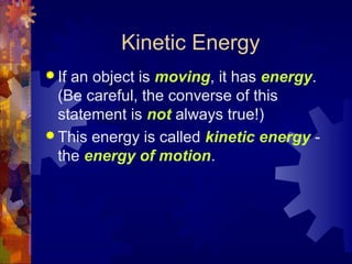 Kinetic Energy
 If an object is moving, it has energy.
(Be careful, the converse of this
statement is not always true!)
 This energy is called kinetic energy -
the energy of motion.
 