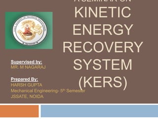 A SEMINAR ON

                         KINETIC
                         ENERGY
                        RECOVERY
Supervised by:
MR. M NAGARAJ            SYSTEM
Prepared By:
HARSH GUPTA               (KERS)
Mechanical Engineering- 5th Semester
JSSATE, NOIDA
 