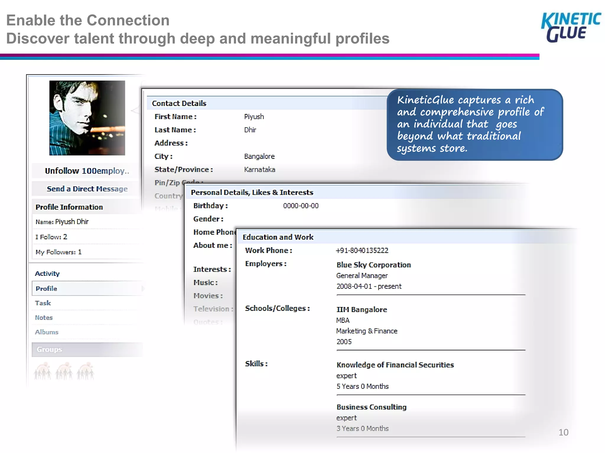 Enable the Connection
Discover talent through deep and meaningful profiles


                                                       KineticGlue captures a rich
                                                       and comprehensive profile of
                                                       an individual that goes
                                                       beyond what traditional
                                                       systems store.




                                                                                      10
 