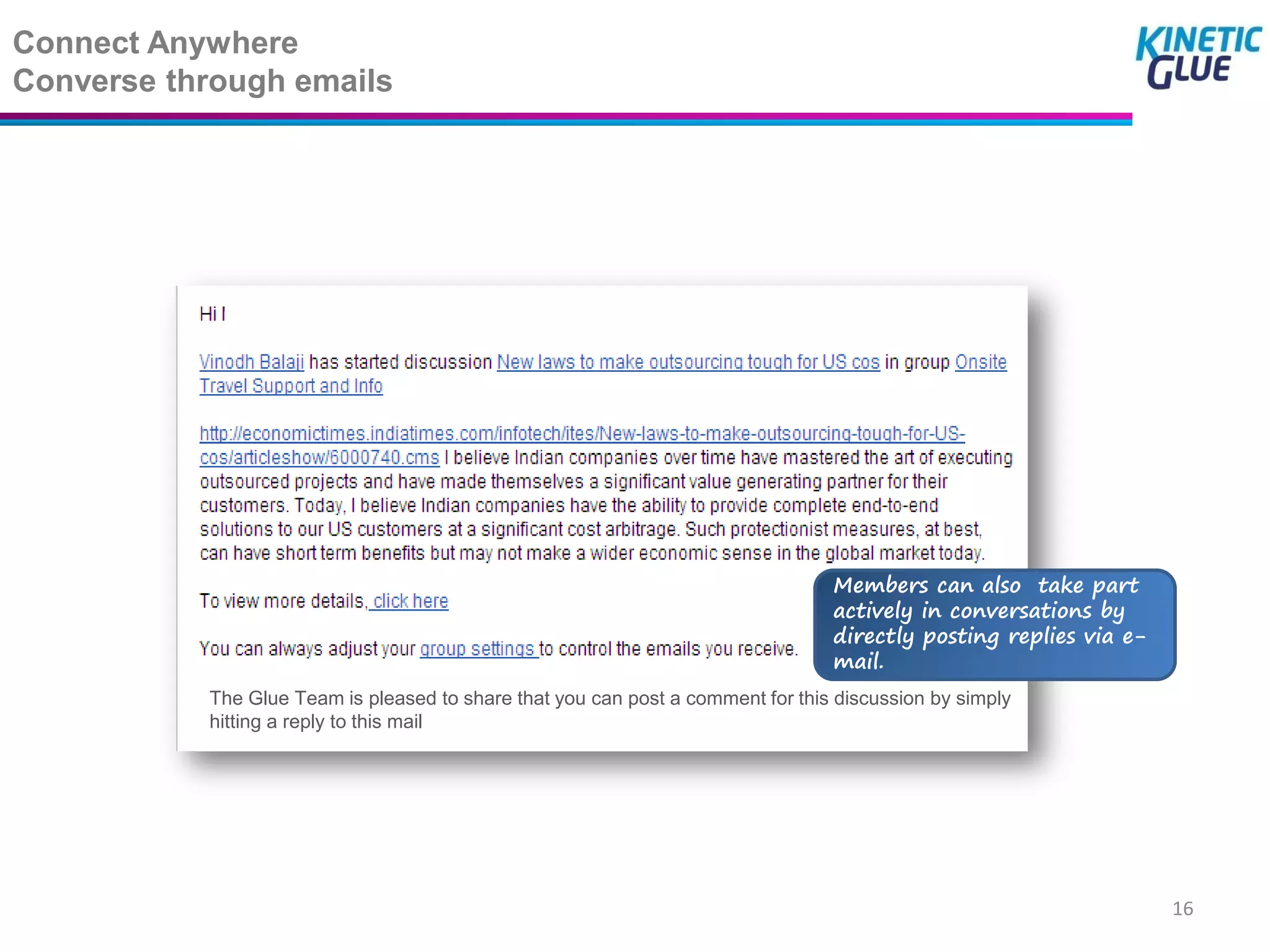 Connect Anywhere
Converse through emails




                                                                                 Members can also take part
                                                                                 actively in conversations by
                                                                                 directly posting replies via e-
                                                                                 mail.
           The Glue Team is pleased to share that you can post a comment for this discussion by simply
           hitting a reply to this mail




                                                                                                                   16
 