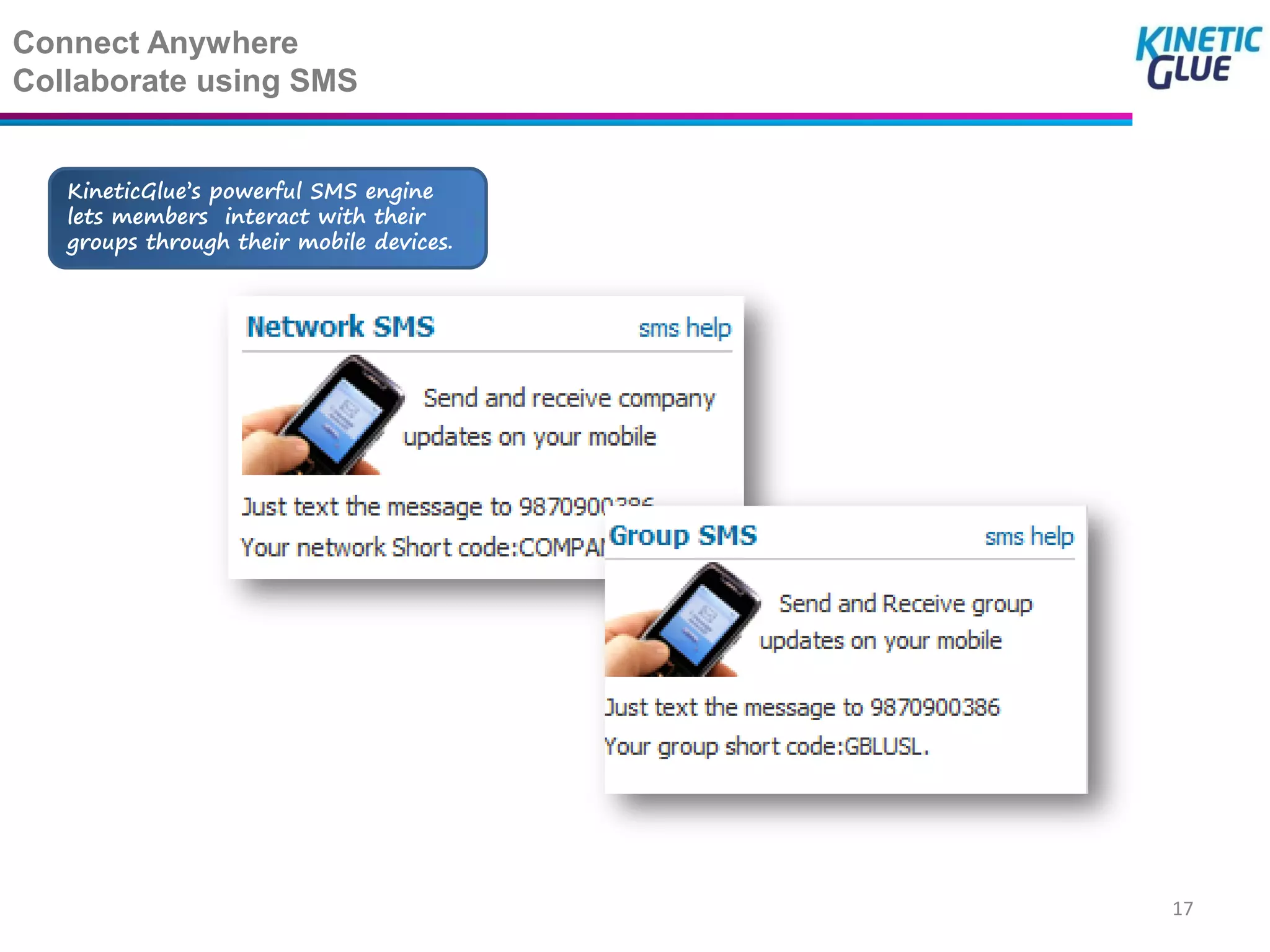Connect Anywhere
Collaborate using SMS


   KineticGlue’s powerful SMS engine
   lets members interact with their
   groups through their mobile devices.




                                          17
 