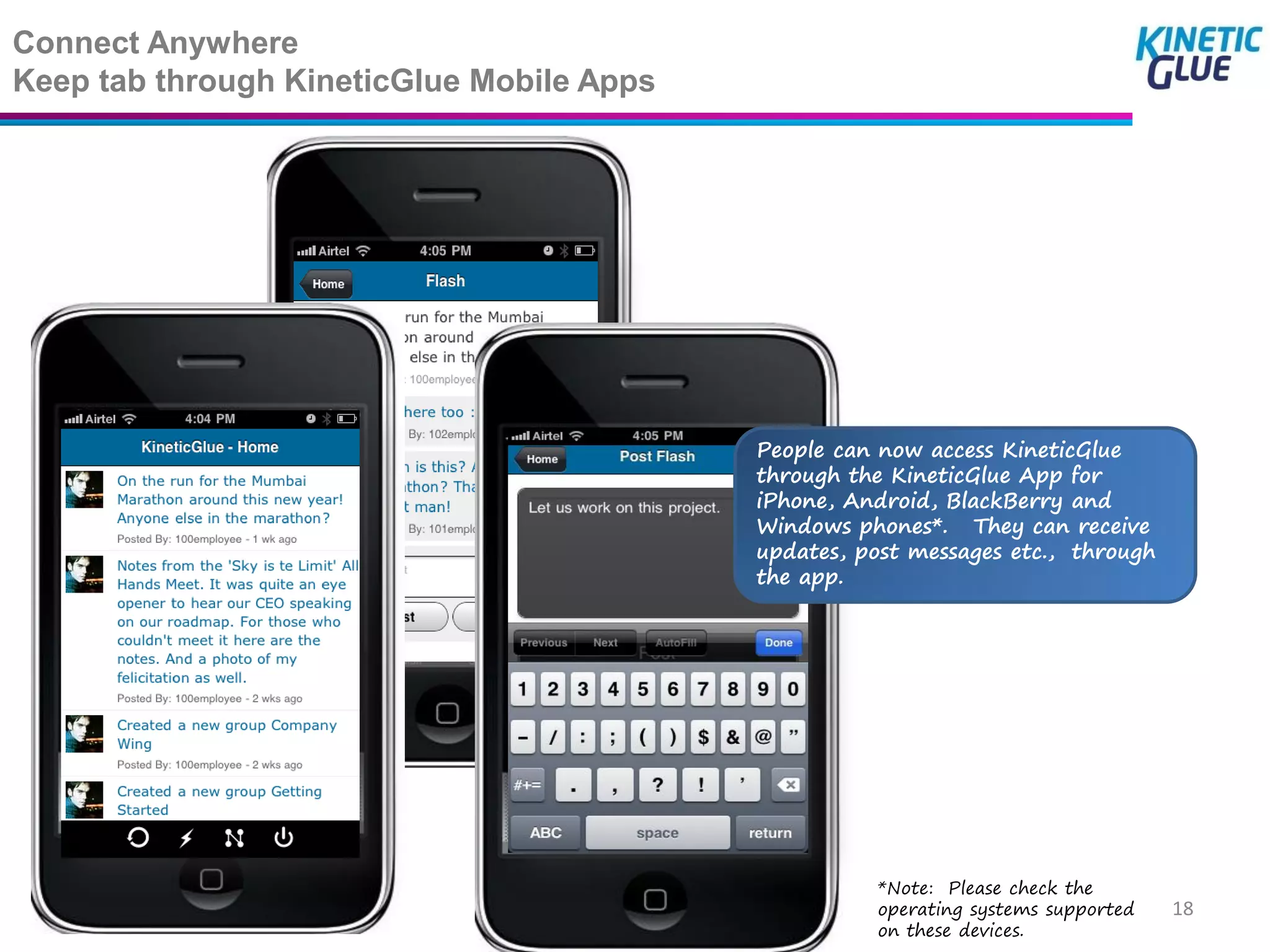 Connect Anywhere
Keep tab through KineticGlue Mobile Apps




                                           People can now access KineticGlue
                                           through the KineticGlue App for
                                           iPhone, Android, BlackBerry and
                                           Windows phones*. They can receive
                                           updates, post messages etc., through
                                           the app.




                                                     *Note: Please check the
                                                     operating systems supported   18
                                                     on these devices.
 