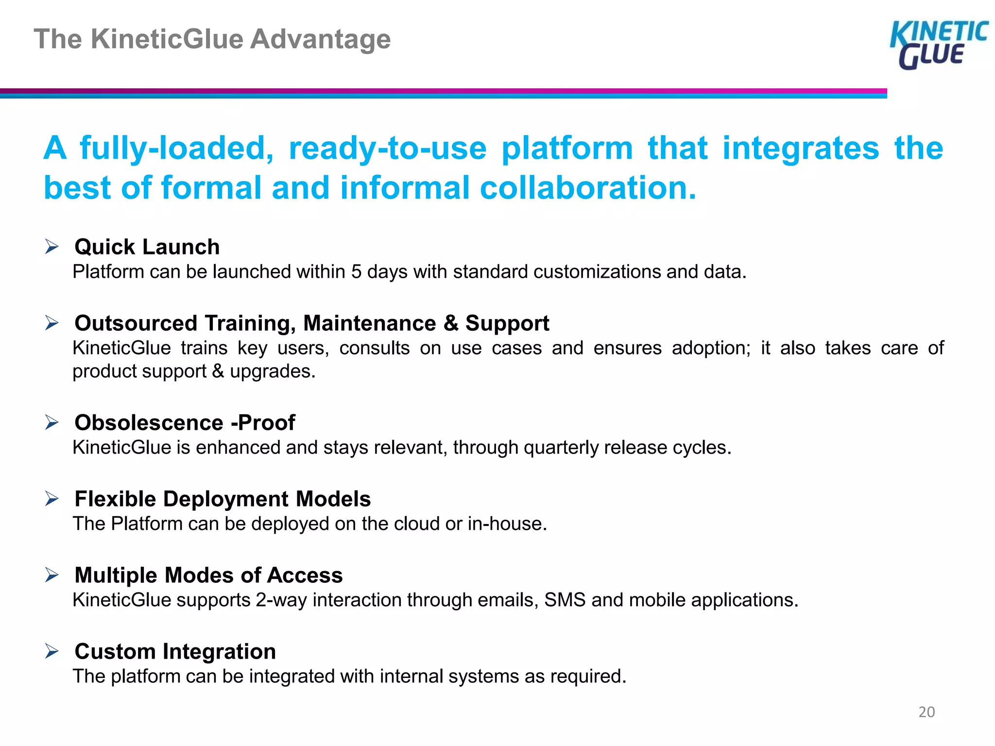 The KineticGlue Advantage


A fully-loaded, ready-to-use platform that integrates the
best of formal and informal collaboration.
 Quick Launch
  Platform can be launched within 5 days with standard customizations and data.

 Outsourced Training, Maintenance & Support
  KineticGlue trains key users, consults on use cases and ensures adoption; it also takes care of
  product support & upgrades.

 Obsolescence -Proof
  KineticGlue is enhanced and stays relevant, through quarterly release cycles.

 Flexible Deployment Models
  The Platform can be deployed on the cloud or in-house.

 Multiple Modes of Access
  KineticGlue supports 2-way interaction through emails, SMS and mobile applications.

 Custom Integration
  The platform can be integrated with internal systems as required.
                                                                                              20
 