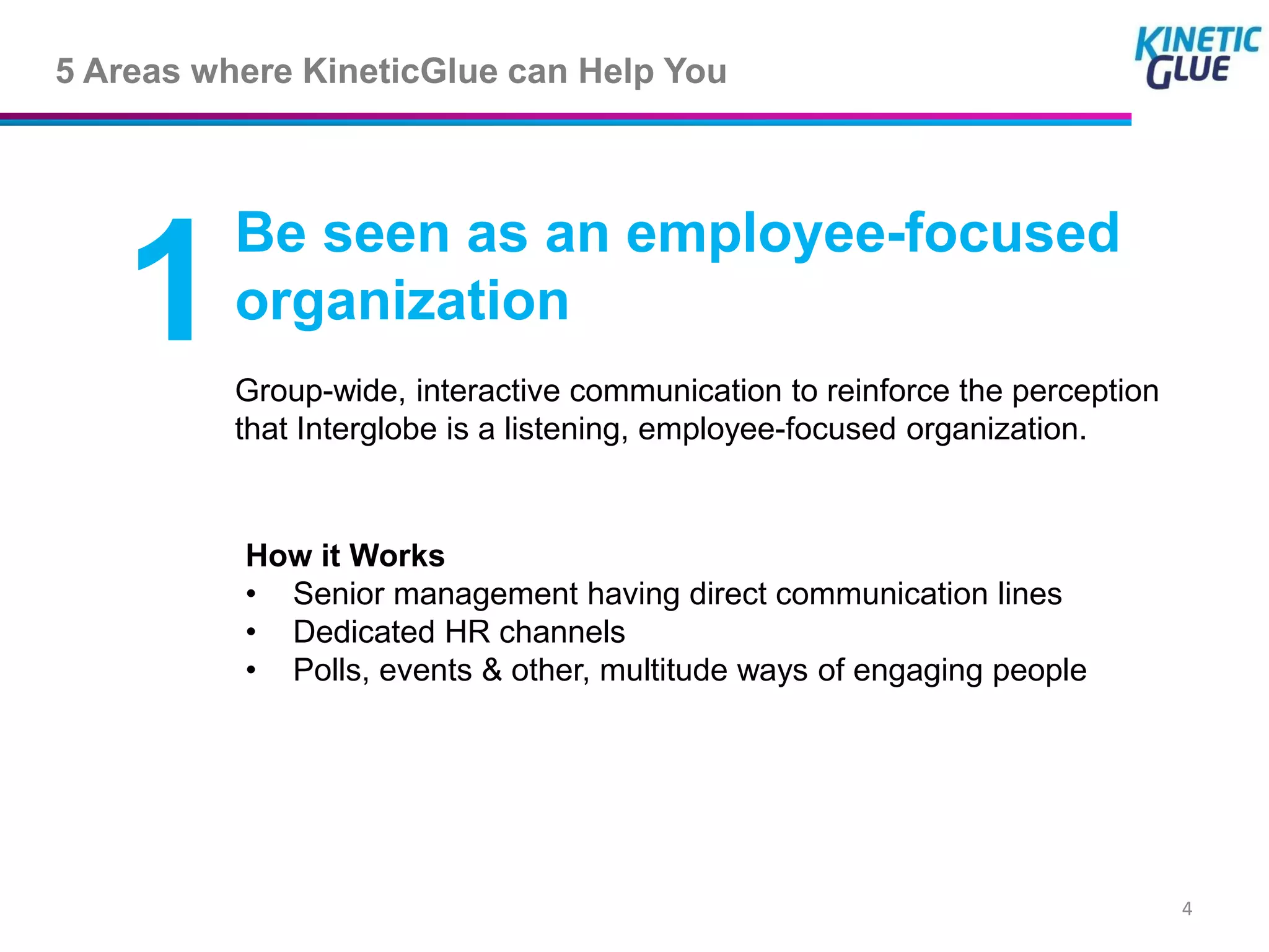 5 Areas where KineticGlue can Help You



          Be seen as an employee-focused
   1      organization
          Group-wide, interactive communication to reinforce the perception
          that Interglobe is a listening, employee-focused organization.



          How it Works
          • Senior management having direct communication lines
          • Dedicated HR channels
          • Polls, events & other, multitude ways of engaging people




                                                                              4
 