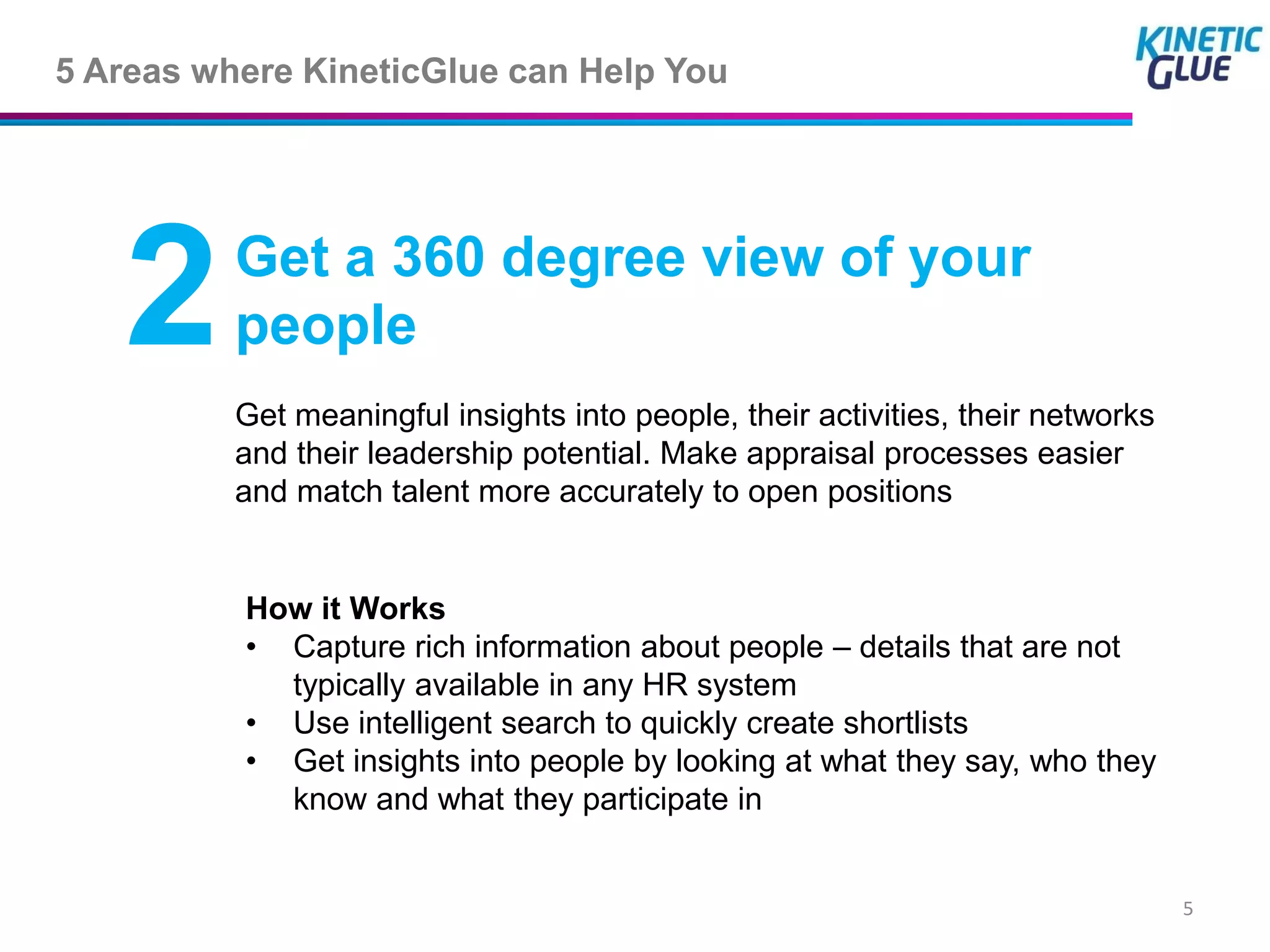 5 Areas where KineticGlue can Help You




   2      Get a 360 degree view of your
          people
          Get meaningful insights into people, their activities, their networks
          and their leadership potential. Make appraisal processes easier
          and match talent more accurately to open positions


          How it Works
          • Capture rich information about people – details that are not
            typically available in any HR system
          • Use intelligent search to quickly create shortlists
          • Get insights into people by looking at what they say, who they
            know and what they participate in


                                                                                  5
 