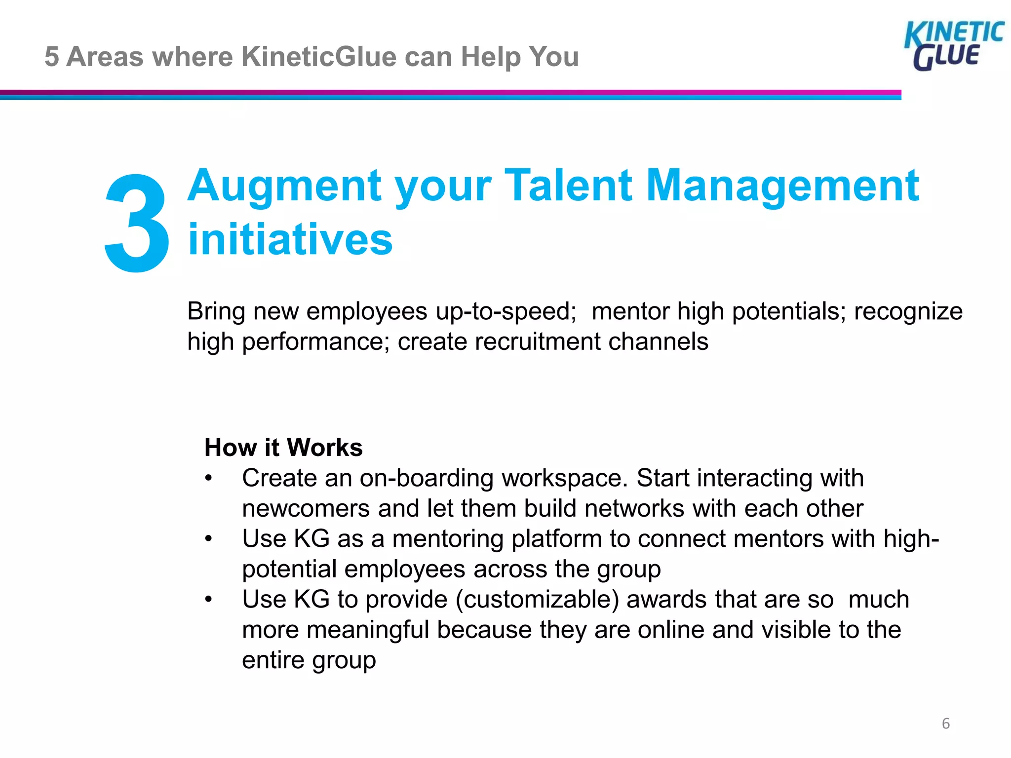 5 Areas where KineticGlue can Help You



          Augment your Talent Management
   3      initiatives
          Bring new employees up-to-speed; mentor high potentials; recognize
          high performance; create recruitment channels



           How it Works
           • Create an on-boarding workspace. Start interacting with
             newcomers and let them build networks with each other
           • Use KG as a mentoring platform to connect mentors with high-
             potential employees across the group
           • Use KG to provide (customizable) awards that are so much
             more meaningful because they are online and visible to the
             entire group

                                                                            6
 