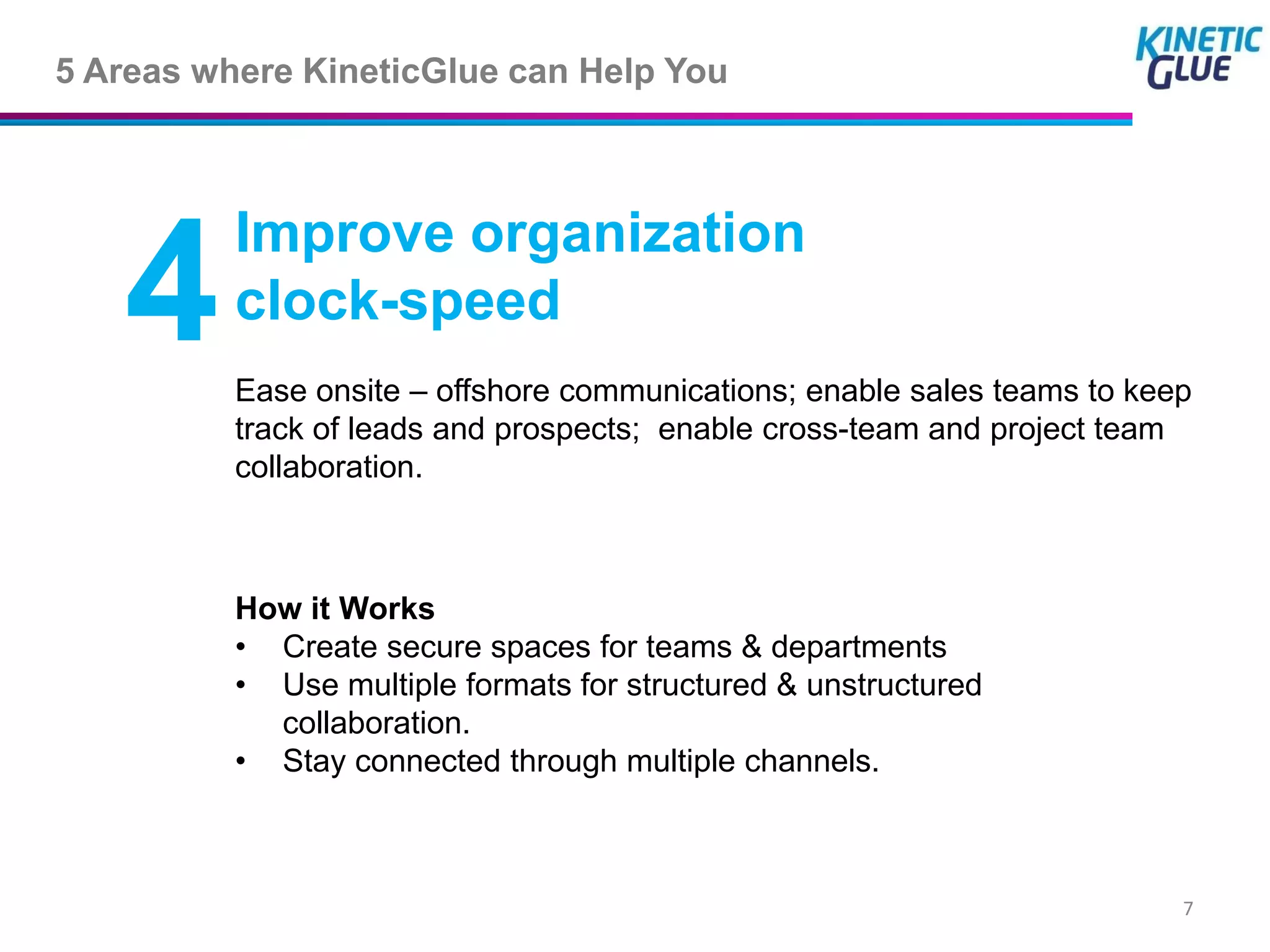 5 Areas where KineticGlue can Help You



          Improve organization
   4      clock-speed
          Ease onsite – offshore communications; enable sales teams to keep
          track of leads and prospects; enable cross-team and project team
          collaboration.



          How it Works
          • Create secure spaces for teams & departments
          • Use multiple formats for structured & unstructured
            collaboration.
          • Stay connected through multiple channels.



                                                                          7
 