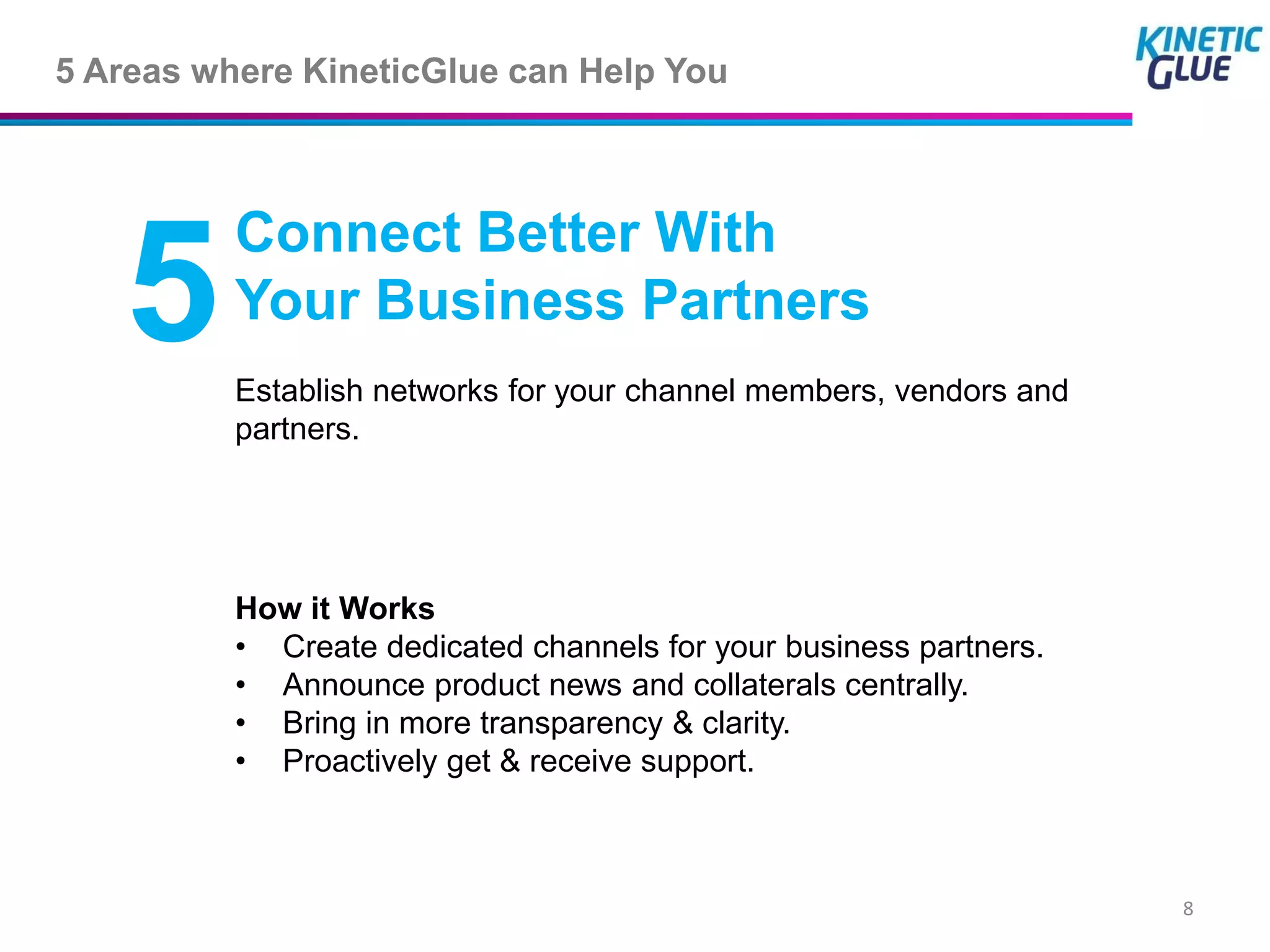 5 Areas where KineticGlue can Help You



          Connect Better With
   5      Your Business Partners
          Establish networks for your channel members, vendors and
          partners.




          How it Works
          • Create dedicated channels for your business partners.
          • Announce product news and collaterals centrally.
          • Bring in more transparency & clarity.
          • Proactively get & receive support.



                                                                     8
 