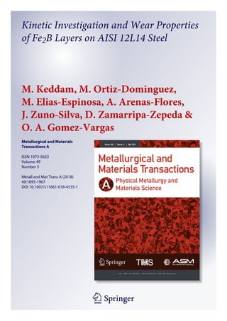 1 23
Metallurgical and Materials
Transactions A
ISSN 1073-5623
Volume 49
Number 5
Metall and Mat Trans A (2018)
49:1895-1907
DOI 10.1007/s11661-018-4535-1
Kinetic Investigation and Wear Properties
of Fe2B Layers on AISI 12L14 Steel
M. Keddam, M. Ortiz-Dominguez,
M. Elias-Espinosa, A. Arenas-Flores,
J. Zuno-Silva, D. Zamarripa-Zepeda &
O. A. Gomez-Vargas
 