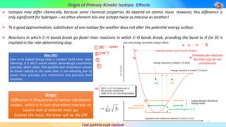 Origin of Primary Kinetic Isotope Effects
Fiat justitia ruat caelum
➢ Isotopes may differ chemically, because some chemical properties do depend on atomic mass. However, this difference is
only significant for hydrogen—no other element has one isotope twice as massive as another!
➢ To a good approximation, substitution of one isotope for another does not alter the potential energy surface.
➢ Reactions in which C–H bonds break go faster than reactions in which C–D bonds break, providing the bond to H (or D) is
involved in the rate-determining step.
Why ZPE?
Even in its lowest energy state a covalent bond never stops
vibrating. If it did it would violate Heisenberg’s uncertainty
principle, which states that position and momentum cannot
be known exactly at the same time: a non-vibrating pair of
atoms have precisely zero momentum and precisely fixed
locations.
Origin
Difference in frequencies of various vibrational
modes , which is in turn dependent inversely on
square root of reduced mass (μ).
Greater the mass, the lower will be the ZPE
Unimolecular reactions
but most org rxn not
unimolecular
3
 