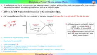 Magnitude of Primary Kinetic Isotope Effects
Fiat justitia ruat caelum
➢ To understand any kinetic phenomenon, one always compares reactant with transition state. For isotope effects we compare
the ZPEs of the various vibrations of the reactant and the activated complex
➢ ΔZPE's in the GS & TS determine the magnitude of the kinetic isotope effect.
➢ ZPE changes between GS & TS: Force constant of the bond changes (k is lower for TS so diff b/w ZPE for H & D is less)
H(D) substitution is most widely studied
H(D) (2 vs 1 in mass-100%),
13C/12C (13 vs 12 in mass-8%)
value of 7 determined assumed that the
bond was freely dissociated thus went
from a bond to no bond
➢ Variation in KIE: Neglect bending, Tunneling
➢ Magnitude of the observed KIE:
I. Max at symmetric TS
II. Geometry of the TS: In general primary KIE's for nonlinear TS are lower than those for more linear TS
III. Higher temperatures produce smaller KIE
IV. Steric isotope effect is therefore an ideal way of estimating the steric crowding of the TS relative to the GS
V. Hybridization changes
4
 