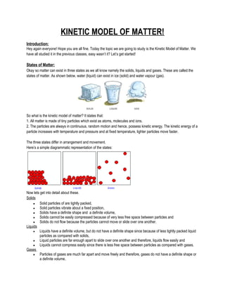 KINETIC MODEL OF MATTER!
Introduction:
Hey again everyone! Hope you are all fine. Today the topic we are going to study is the Kinetic Model of Matter. We
have all studied it in the previous classes, easy wasn’t it? Let’s get started!
States of Matter:
Okay so matter can exist in three states as we all know namely the solids, liquids and gases. These are called the
states of matter. As shown below, water (liquid) can exist in ice (solid) and water vapour (gas).
So what is the kinetic model of matter? It states that:
1. All matter is made of tiny particles which exist as atoms, molecules and ions.
2. The particles are always in continuous, random motion and hence, possess kinetic energy. The kinetic energy of a
particle increases with temperature and pressure and at fixed temperature, lighter particles move faster.
The three states differ in arrangement and movement.
Here’s a simple diagrammatic representation of the states:
Now lets get into detail about these.
Solids
● Solid particles of are tightly packed,
● Solid particles vibrate about a fixed position,
● Solids have a definite shape and a definite volume,
● Solids cannot be easily compressed because of very less free space between particles and
● Solids do not flow because the particles cannot move or slide over one another.
Liquids
● Liquids have a definite volume, but do not have a definite shape since because of less tightly packed liquid
particles as compared with solids,
● Liquid particles are far enough apart to slide over one another and therefore, liquids flow easily and
● Liquids cannot compress easily since there is less free space between particles as compared with gases.
Gases
● Particles of gases are much far apart and move freely and therefore, gases do not have a definite shape or
a definite volume,
 