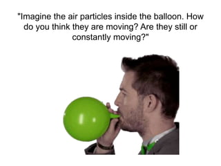 "Imagine the air particles inside the balloon. How
do you think they are moving? Are they still or
constantly moving?"
 