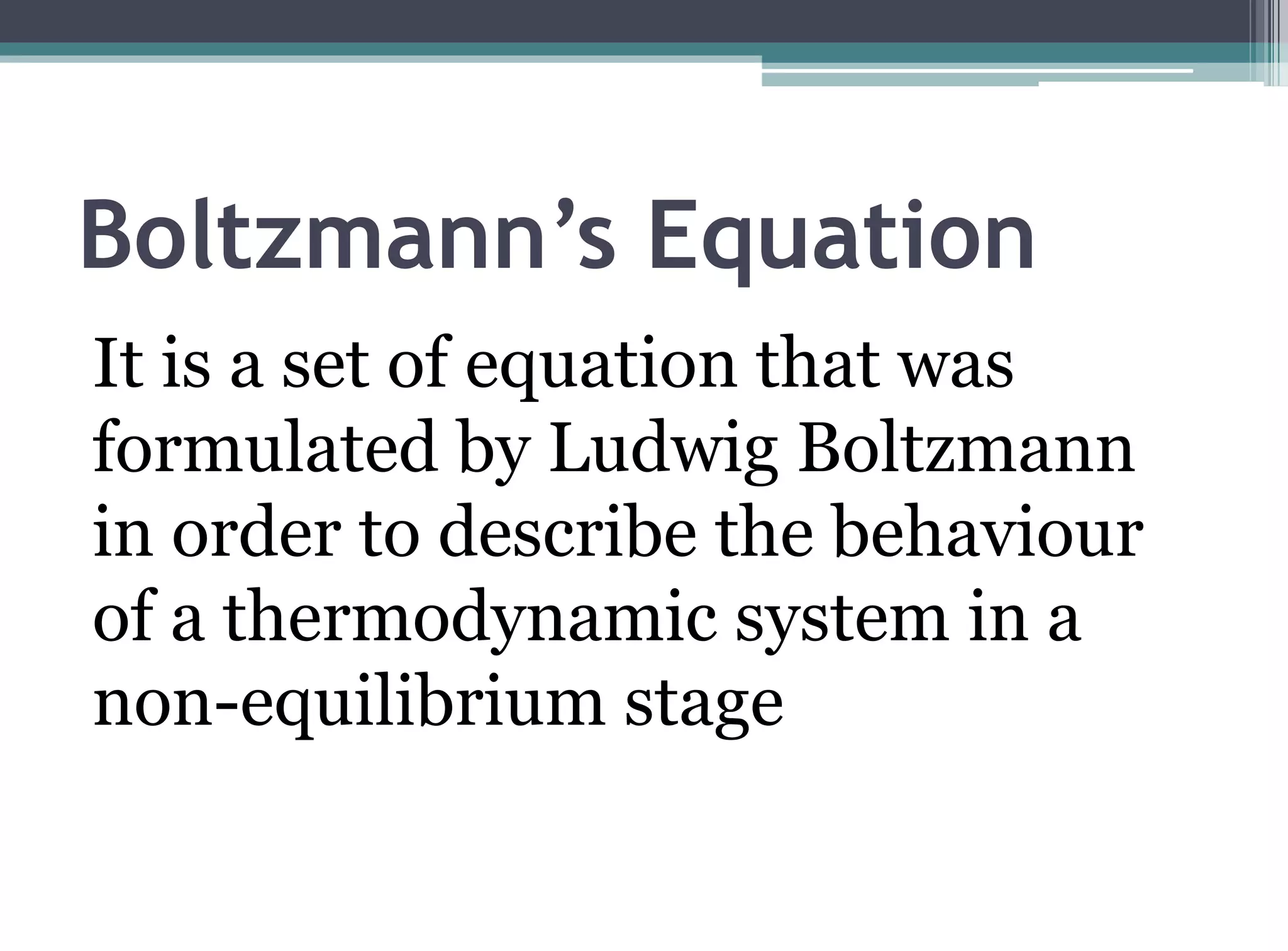 Boltzmann’s Equation
It is a set of equation that was
formulated by Ludwig Boltzmann
in order to describe the behaviour
of a thermodynamic system in a
non-equilibrium stage
 