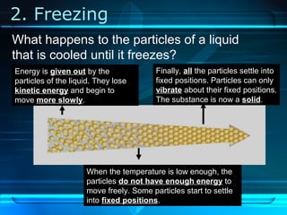 2. Freezing
Energy is given out by the
particles of the liquid. They lose
kinetic energy and begin to
move more slowly.
When the temperature is low enough, the
particles do not have enough energy to
move freely. Some particles start to settle
into fixed positions.
Finally, all the particles settle into
fixed positions. Particles can only
vibrate about their fixed positions.
The substance is now a solid.
What happens to the particles of a liquid
that is cooled until it freezes?
 