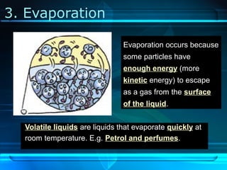3. Evaporation
Evaporation occurs because
some particles have
enough energy (more
kinetic energy) to escape
as a gas from the surface
of the liquid.
Volatile liquids are liquids that evaporate quickly at
room temperature. E.g. Petrol and perfumes.
 