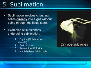 5. Sublimation
Dry ice sublimes
• Sublimation involves changing
solids directly into a gas without
going through the liquid state.
• Examples of substances
undergoing sublimation:
1. Dry ice (Solid carbon
dioxide)
2. Solid Iodine
3. Ammonium Chloride
4. Naphthalene (Moth ball)
 
