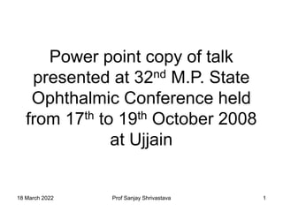 18 March 2022 Prof Sanjay Shrivastava 1
Power point copy of talk
presented at 32nd M.P. State
Ophthalmic Conference held
from 17th to 19th October 2008
at Ujjain
 
