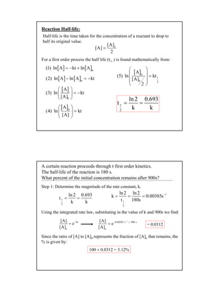 12
Reaction Half-life:
Half-life is the time taken for the concentration of a reactant to drop to
half its original value.
o[A]
[A]
2
=
For a first order process the half life (t½ ) is found mathematically from:
[ ] [ ]0
(1) ln A kt ln A= − +
[ ] [ ]0
(2) ln A ln A kt− = −
[ ]
0
A
(3) ln kt
[A]
 
= − 
 
[ ]0
A
(4) ln kt
[A]
 
= 
 
[ ]0
1
0 2
A
(5) ln kt
[A]
2
 
  =
  
 
1
2
ln2 0.693
t
k k
= =
A certain reaction proceeds through t first order kinetics.
The half-life of the reaction is 180 s.
What percent of the initial concentration remains after 900s?
Step 1: Determine the magnitude of the rate constant, k.
1
2
ln2 0.693
t
k k
= =
1
1
2
ln2 ln2
k 0.00385s
t 180s
−
= = =
kt
o
[A]
e
[A]
−
=
1
0.00385 s 900 s
o
[A]
e
[A]
−
− ×
= = 0.0312
Using the integrated rate law, substituting in the value of k and 900s we find:
Since the ratio of [A] to [A]0 represents the fraction of [A]o that remains, the
% is given by:
100 × 0.0312 = 3.12%
 