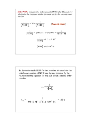 15
[ ]t
1
NOBr
=
[ ] [ ]t 0
1 1
kt
NOBr NOBr
= +
-1 -1
(0.810 M s ) (600 s)⋅ × 3
1
7.5 10 M−
+
×
[ ]
2 -1
t
1
6.19 10 M
NOBr
= ×
[ ] 3
t
NOBr 1.6 10 M−
= ×
SOLUTION: One can solve for the amount of NOBr after 10 minutes by
substituting the given data into the integrated rate law for a second-order
reaction.
(Second Order)
To determine the half-life for this reaction, we substitute the
initial concentration of NOBr and the rate constant for the
reaction into the equation for the half-life of a second-order
reaction.
1/ 2t = -1 1 3
1
0.810 M s (7.5 10 M)− −
⋅ ×
160 s=
[ ]1/ 2
0
1
t
k A
=
 