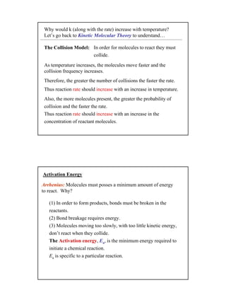 17
Why would k (along with the rate) increase with temperature?
Let’s go back to Kinetic Molecular Theory to understand…
The Collision Model:
Also, the more molecules present, the greater the probability of
collision and the faster the rate.
Thus reaction rate should increase with an increase in the
concentration of reactant molecules.
In order for molecules to react they must
collide.
Therefore, the greater the number of collisions the faster the rate.
As temperature increases, the molecules move faster and the
collision frequency increases.
Thus reaction rate should increase with an increase in temperature.
Activation Energy
(1) In order to form products, bonds must be broken in the
reactants.
(2) Bond breakage requires energy.
(3) Molecules moving too slowly, with too little kinetic energy,
don’t react when they collide.
The Activation energy, Ea, is the minimum energy required to
initiate a chemical reaction.
Ea is specific to a particular reaction.
Arrhenius: Molecules must posses a minimum amount of energy
to react. Why?
 