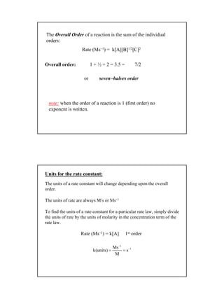 5
The Overall Order of a reaction is the sum of the individual
orders:
Rate (Ms−1) = k[A][B]1/2[C]2
Overall order: 1 + ½ + 2 = 3.5 = 7/2
or seven−halves order
note: when the order of a reaction is 1 (first order) no
exponent is written.
Units for the rate constant:
The units of a rate constant will change depending upon the overall
order.
The units of rate are always M/s or Ms–1
To find the units of a rate constant for a particular rate law, simply divide
the units of rate by the units of molarity in the concentration term of the
rate law.
Rate (Ms–1) = k[A] 1st order
1
1Ms
k(units) s
M
−
−
= =
 
