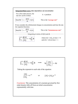 9
Integrated Rate Laws: time dependence of concentration
For a first order process, the
rate law can be written:
A → products
1 [A]
Rate(Ms ) k[A]
t
− ∆
= − =
∆
This is the “average rate”
If one considers the infinitesimal changes in concentration and time the rate
law equation becomes:
1 d[A]
Rate(Ms ) k[A]
dt
−
= − =
o
[A] t
[A] 0
d[A]
k dt
[A]
= −∫ ∫
where [A] = [A]o at time t = 0
and [A] = [A] at time t = t
This is the “instantaneous rate”
Integrating in terms of d[A] and dt:
o
[A] t
[A] 0
d[A]
k dt
[A]
= −∫ ∫
o
[A]
ln kt
[A]
 
= − 
 
kt
o
[A]
e
[A]
−
=
Taking the exponent to each side of the equation:
or kt
o[A] [A] e−
=
Conclusion:Conclusion: The concentration of a reactant governed by first
order kinetics falls off from an initial concentration
exponentially with time.
 