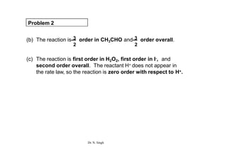 Problem 2
(b) The reaction is 3 order in CH3CHO and 3 order overall.
2 2
(c) The reaction is first order in H2O2, first order in I-, and
second order overall. The reactant H+ does not appear in
the rate law, so the reaction is zero order with respect to H+.
Dr. N. Singh
 