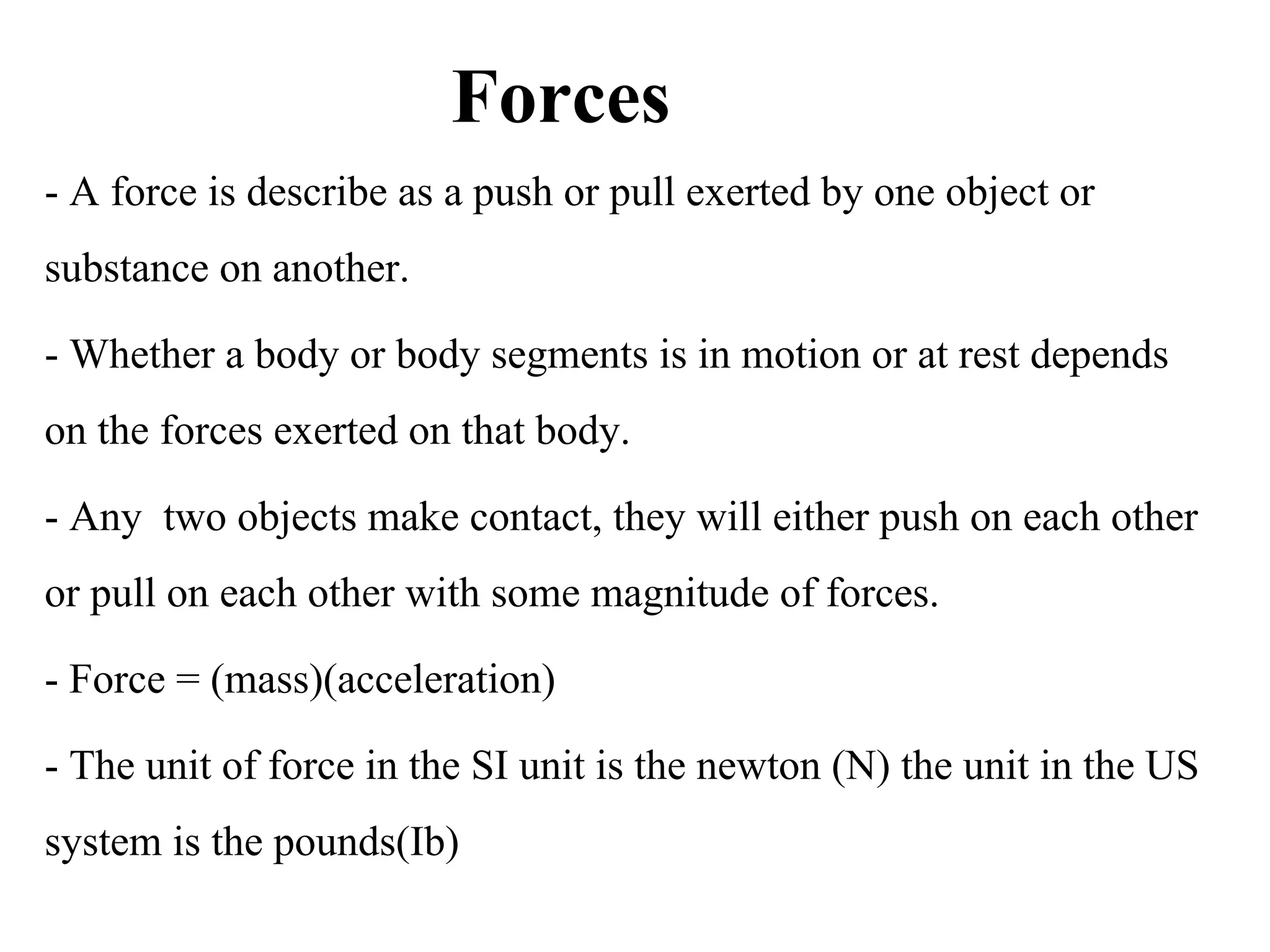 Forces
- A force is describe as a push or pull exerted by one object or 
substance on another.
- Whether a body or body segments is in motion or at rest depends 
on the forces exerted on that body.
- Any  two objects make contact, they will either push on each other 
or pull on each other with some magnitude of forces.
- Force = (mass)(acceleration)
- The unit of force in the SI unit is the newton (N) the unit in the US 
system is the pounds(Ib) 
 
 