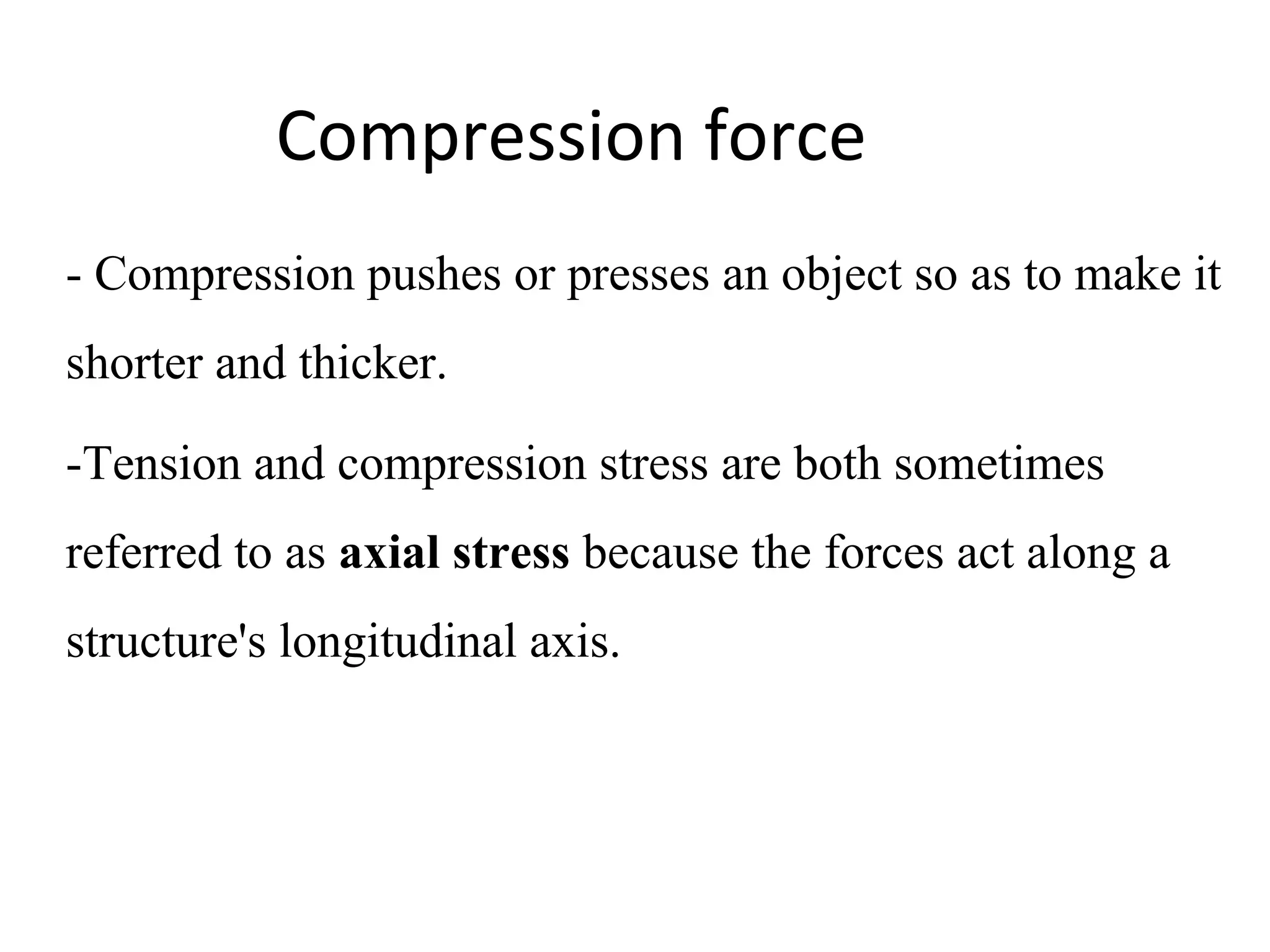 Compression force
- Compression pushes or presses an object so as to make it 
shorter and thicker.
-Tension and compression stress are both sometimes 
referred to as axial stress because the forces act along a 
structure's longitudinal axis.
 