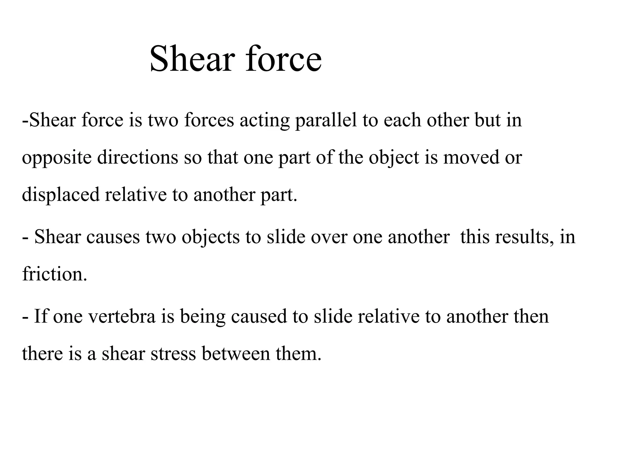 Shear force
-Shear force is two forces acting parallel to each other but in 
opposite directions so that one part of the object is moved or 
displaced relative to another part.
- Shear causes two objects to slide over one another  this results, in 
friction.
- If one vertebra is being caused to slide relative to another then 
there is a shear stress between them.
 