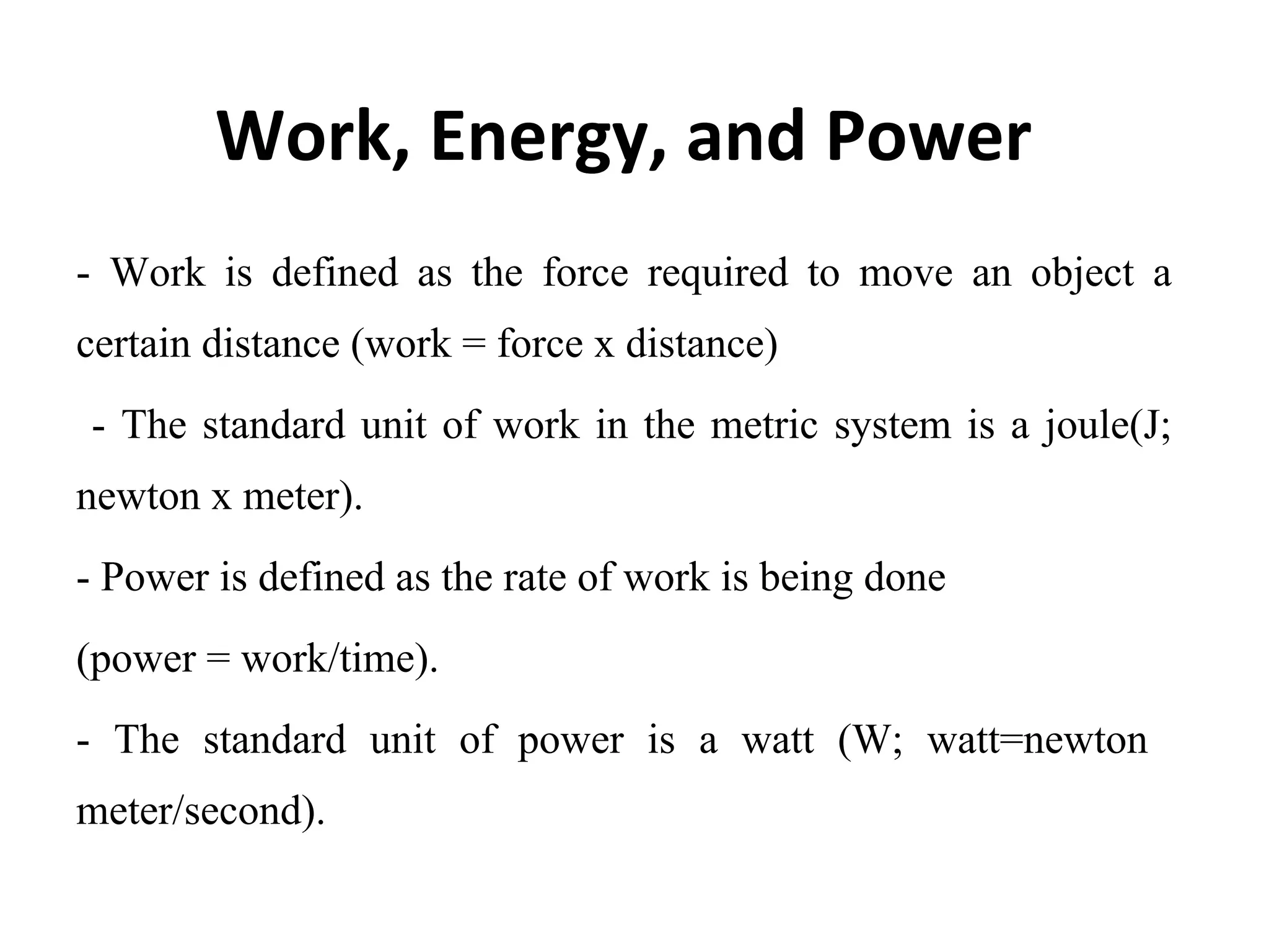 Work, Energy, and Power
-  Work  is  defined  as  the  force  required  to  move  an  object  a 
certain distance (work = force x distance) 
 - The standard unit of work in the metric system is a joule(J; 
newton x meter).
- Power is defined as the rate of work is being done
(power = work/time).
-  The  standard  unit  of  power  is  a  watt  (W;  watt=newton   
meter/second).
 